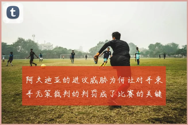 阿夫迪亚的进攻威胁为何让对手束手无策裁判的判罚成了比赛的关键因素