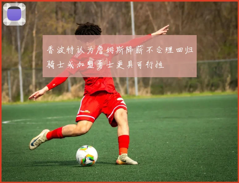 香波特认为詹姆斯降薪不合理回归骑士或加盟勇士更具可行性