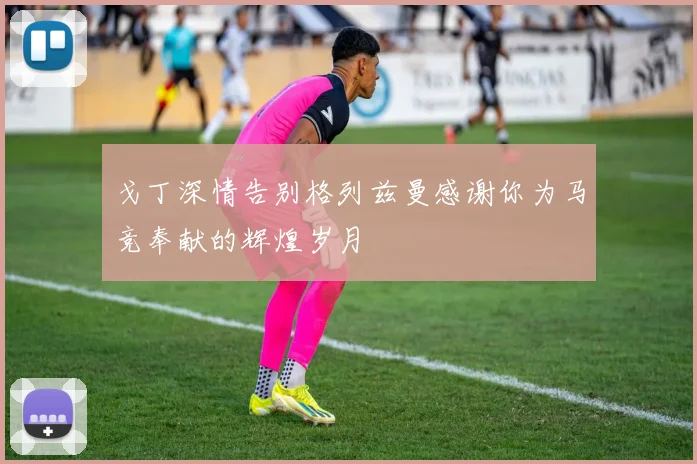 戈丁深情告别格列兹曼感谢你为马竞奉献的辉煌岁月