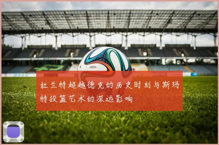 杜兰特超越德克的历史时刻与斯玛特投篮艺术的深远影响
