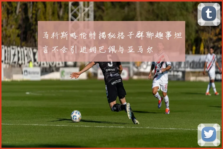 马科斯略伦特揭秘格子群聊趣事坦言不会引进姆巴佩与亚马尔