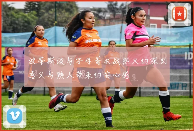 波蒂斯谈与字母哥共战热火的深刻意义与熟人带来的安心感