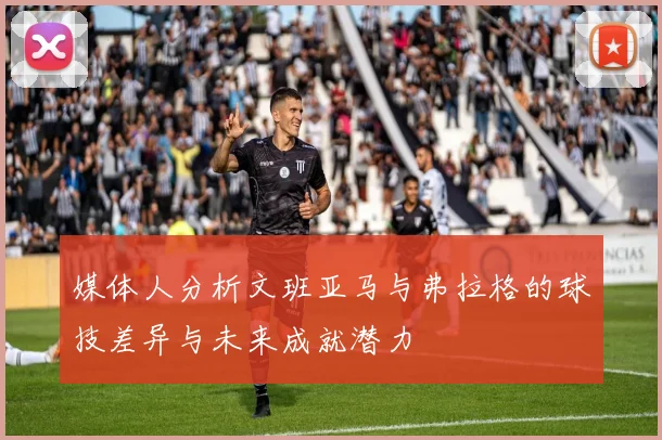 媒体人分析文班亚马与弗拉格的球技差异与未来成就潜力