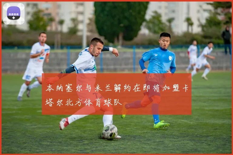 本纳塞尔与米兰解约在即将加盟卡塔尔北方体育球队