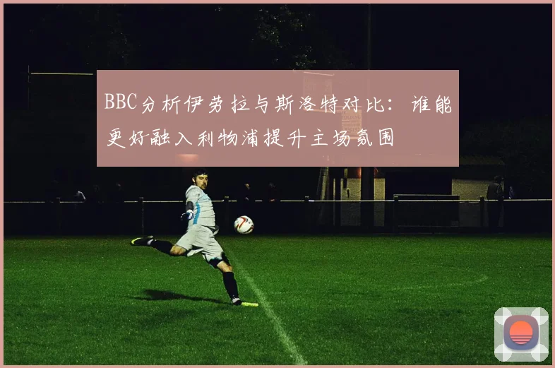 BBC分析伊劳拉与斯洛特对比：谁能更好融入利物浦提升主场氛围