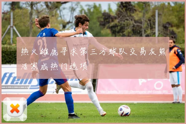 热火雄鹿寻求第三方球队交易灰熊活塞成热门选项