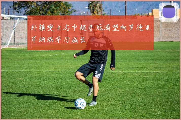朴镇燮立志中超夺冠渴望向罗德里辛炯珉学习成长