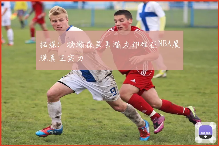 拓媒：杨瀚森虽具潜力却难在NBA展现真正实力