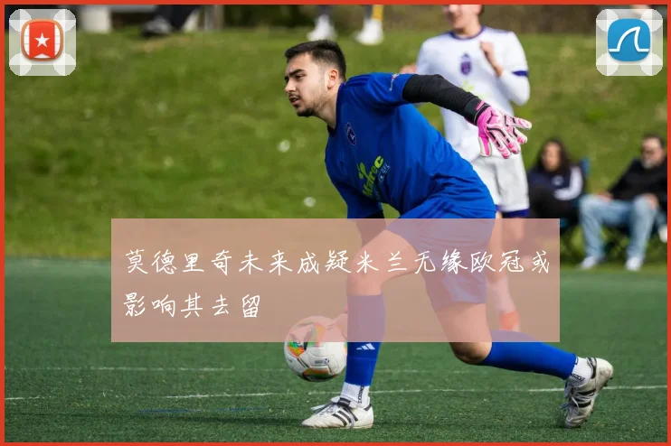 莫德里奇未来成疑米兰无缘欧冠或影响其去留