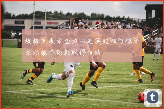 埃梅里表示全力以赴英超相信德泽尔比能在热刺取得佳绩