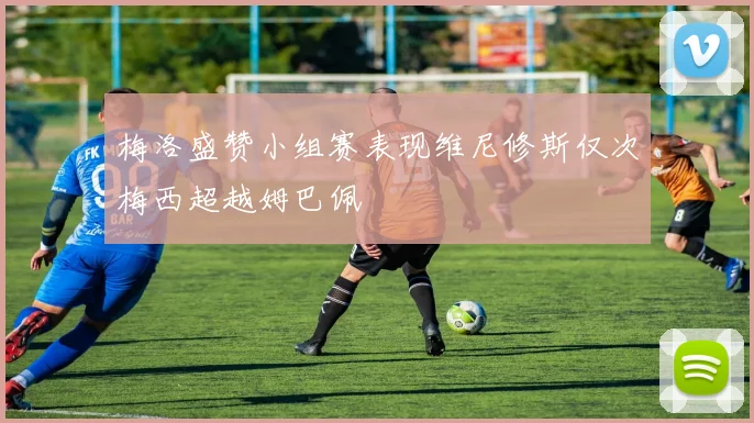 梅洛盛赞小组赛表现维尼修斯仅次梅西超越姆巴佩