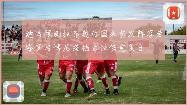 迪马预测拉齐奥对国米首发阵容劳塔罗与博尼搭档吉拉伤愈复出