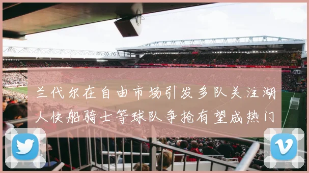 兰代尔在自由市场引发多队关注湖人快船骑士等球队争抢有望成热门球员