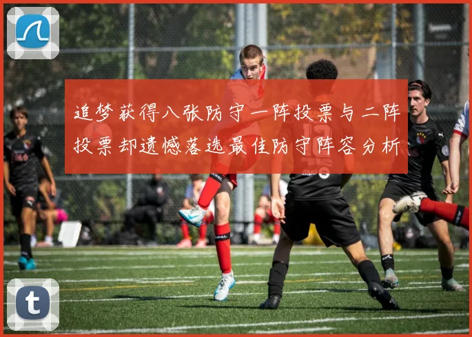 追梦获得八张防守一阵投票与二阵投票却遗憾落选最佳防守阵容分析