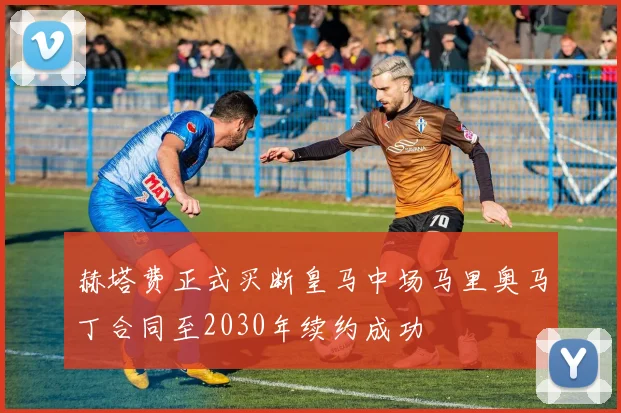 赫塔费正式买断皇马中场马里奥马丁合同至2030年续约成功