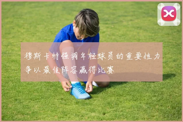 穆斯卡特强调年轻球员的重要性力争以最佳阵容赢得比赛