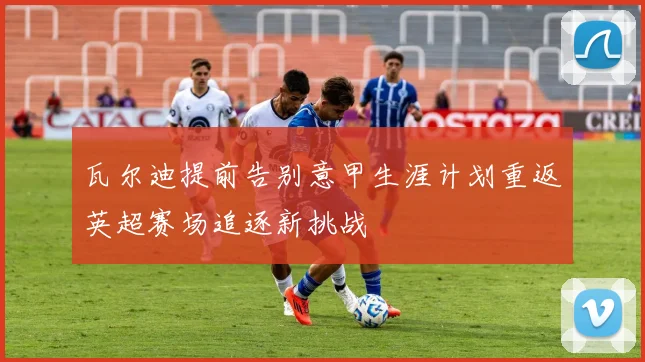 瓦尔迪提前告别意甲生涯计划重返英超赛场追逐新挑战