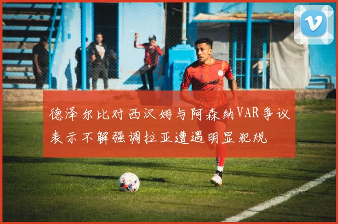 德泽尔比对西汉姆与阿森纳VAR争议表示不解强调拉亚遭遇明显犯规
