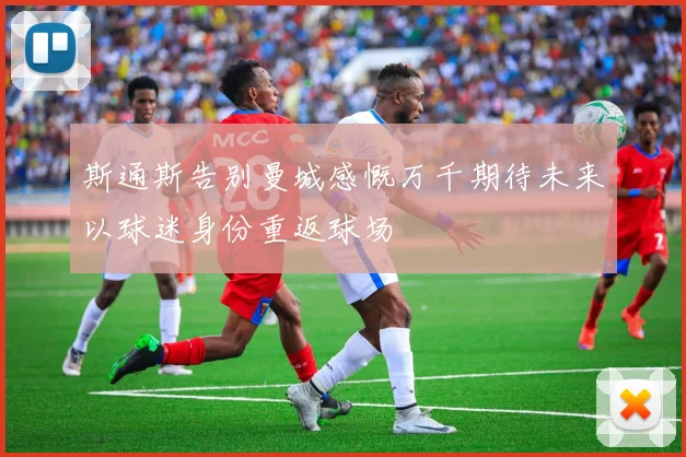 斯通斯告别曼城感慨万千期待未来以球迷身份重返球场
